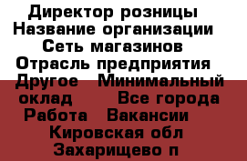 Директор розницы › Название организации ­ Сеть магазинов › Отрасль предприятия ­ Другое › Минимальный оклад ­ 1 - Все города Работа » Вакансии   . Кировская обл.,Захарищево п.